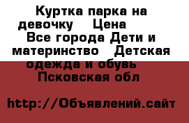 Куртка парка на девочку  › Цена ­ 700 - Все города Дети и материнство » Детская одежда и обувь   . Псковская обл.